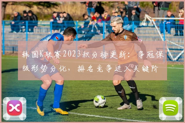 韩国K联赛2023积分榜更新：争冠保级形势分化，排名竞争进入关键阶段